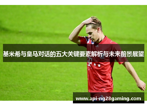 基米希与皇马对话的五大关键要素解析与未来前景展望