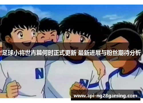 足球小将世青篇何时正式更新 最新进展与粉丝期待分析 足球小将世青篇何时正式更新 最新进展与粉丝期待分析
