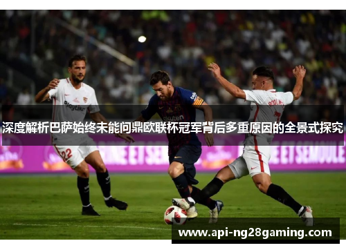 深度解析巴萨始终未能问鼎欧联杯冠军背后多重原因的全景式探究 深度解析巴萨始终未能问鼎欧联杯冠军背后多重原因的全景式探究