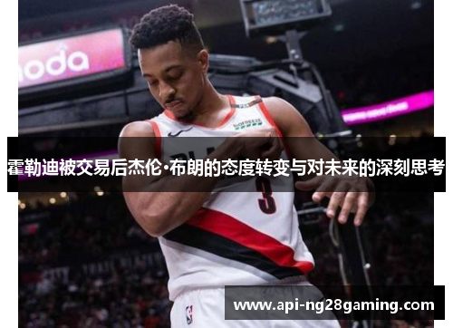 霍勒迪被交易后杰伦·布朗的态度转变与对未来的深刻思考 霍勒迪被交易后杰伦·布朗的态度转变与对未来的深刻思考