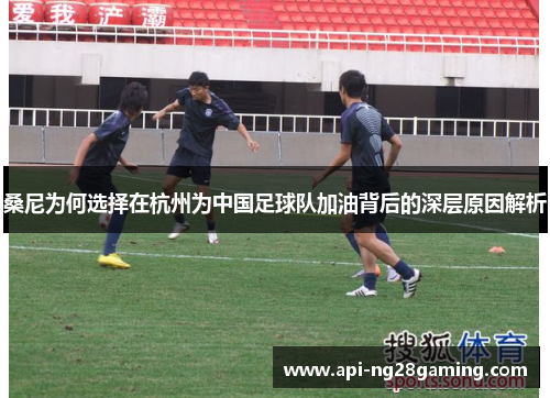桑尼为何选择在杭州为中国足球队加油背后的深层原因解析