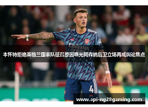 本怀特拒绝英格兰国家队征召原因曝光阿森纳后卫立场再成舆论焦点