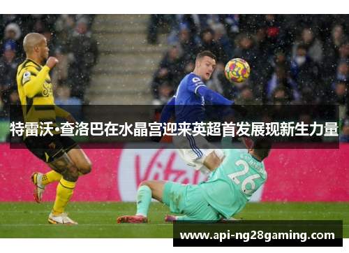 特雷沃·查洛巴在水晶宫迎来英超首发展现新生力量 特雷沃·查洛巴在水晶宫迎来英超首发展现新生力量