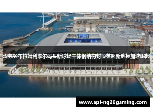 埃弗顿布拉姆利摩尔码头新球场主体钢结构封顶英超新地标加速崛起